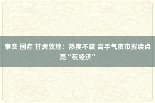 拳交 國產 甘肃敦煌：热度不减 高手气夜市握续点亮“夜经济”