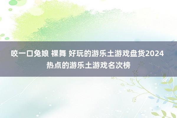 咬一口兔娘 裸舞 好玩的游乐土游戏盘货2024 热点的游乐土游戏名次榜