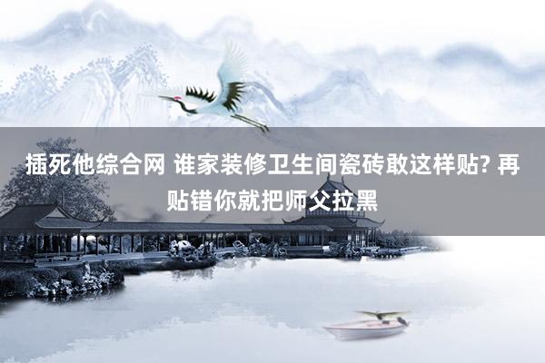 插死他综合网 谁家装修卫生间瓷砖敢这样贴? 再贴错你就把师父拉黑