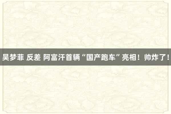 吴梦菲 反差 阿富汗首辆“国产跑车”亮相！帅炸了！