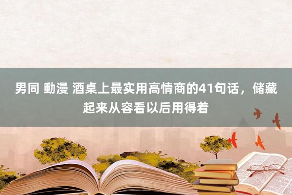 男同 動漫 酒桌上最实用高情商的41句话，储藏起来从容看以后用得着