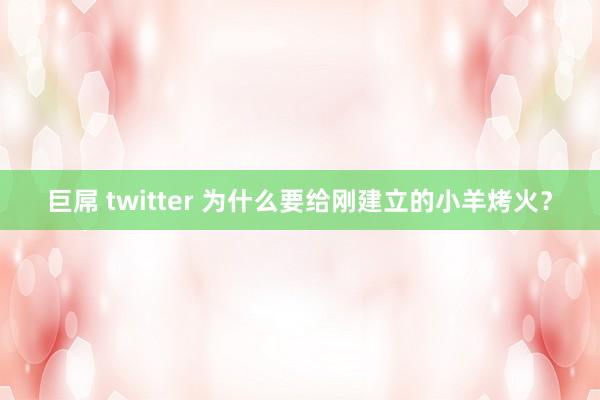 巨屌 twitter 为什么要给刚建立的小羊烤火？