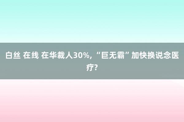 白丝 在线 在华裁人30%， “巨无霸”加快换说念医疗?