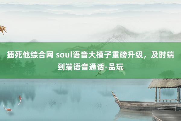 插死他综合网 soul语音大模子重磅升级，及时端到端语音通话-品玩