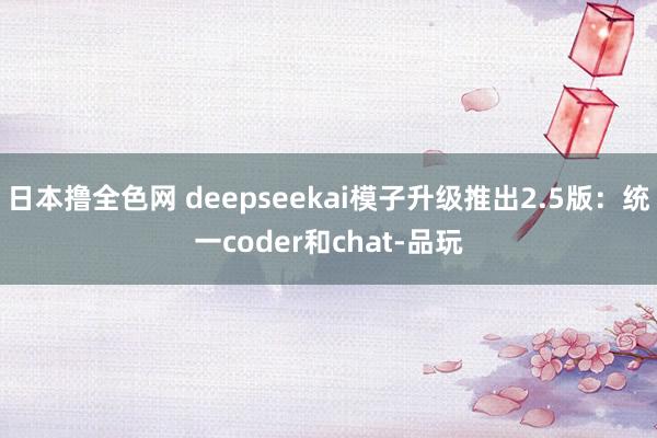 日本撸全色网 deepseekai模子升级推出2.5版：统一coder和chat-品玩