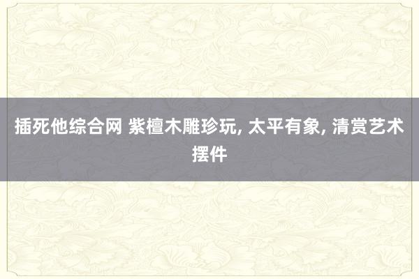 插死他综合网 紫檀木雕珍玩， 太平有象， 清赏艺术摆件