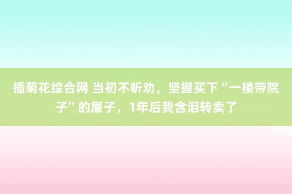 插菊花综合网 当初不听劝，坚握买下“一楼带院子”的屋子，1年后我含泪转卖了