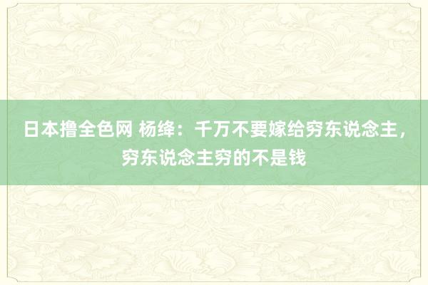 日本撸全色网 杨绛：千万不要嫁给穷东说念主，穷东说念主穷的不是钱