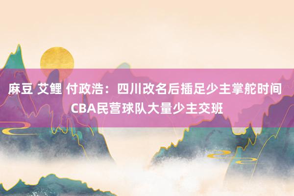 麻豆 艾鲤 付政浩：四川改名后插足少主掌舵时间 CBA民营球队大量少主交班