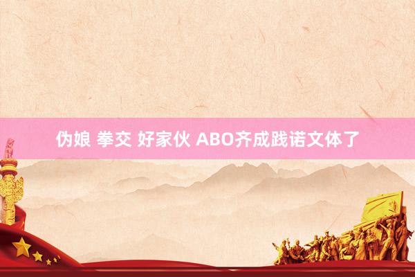 伪娘 拳交 好家伙 ABO齐成践诺文体了