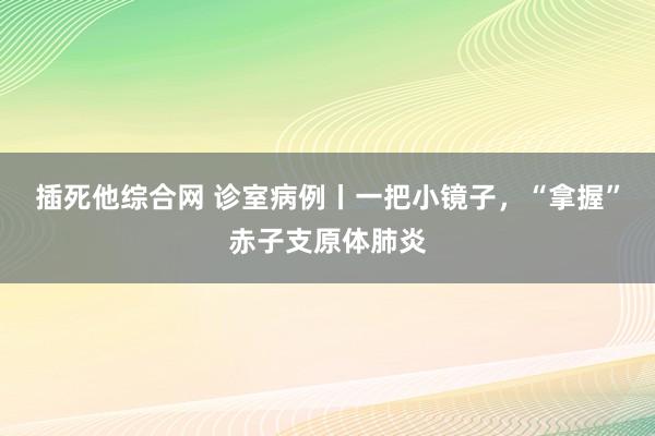 插死他综合网 诊室病例丨一把小镜子，“拿握”赤子支原体肺炎