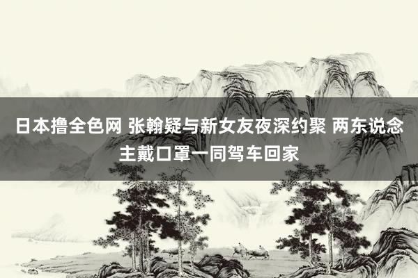 日本撸全色网 张翰疑与新女友夜深约聚 两东说念主戴口罩一同驾车回家