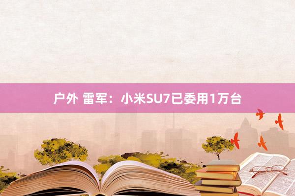 户外 雷军：小米SU7已委用1万台