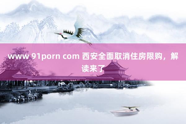 www 91porn com 西安全面取消住房限购，解读来了