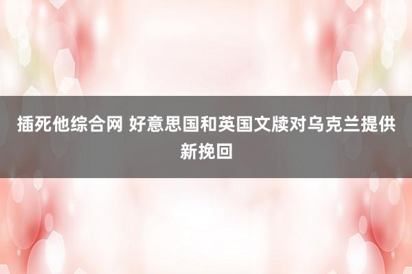 插死他综合网 好意思国和英国文牍对乌克兰提供新挽回