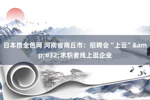 日本撸全色网 河南省商丘市：招聘会“上云”&#32;求职者线上逛企业