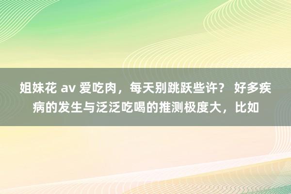 姐妹花 av 爱吃肉，每天别跳跃些许？ 好多疾病的发生与泛泛吃喝的推测极度大，比如