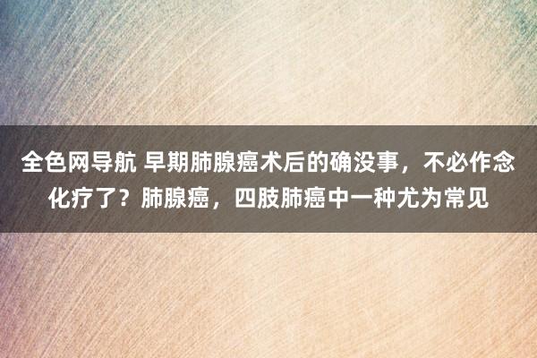 全色网导航 早期肺腺癌术后的确没事，不必作念化疗了？肺腺癌，四肢肺癌中一种尤为常见