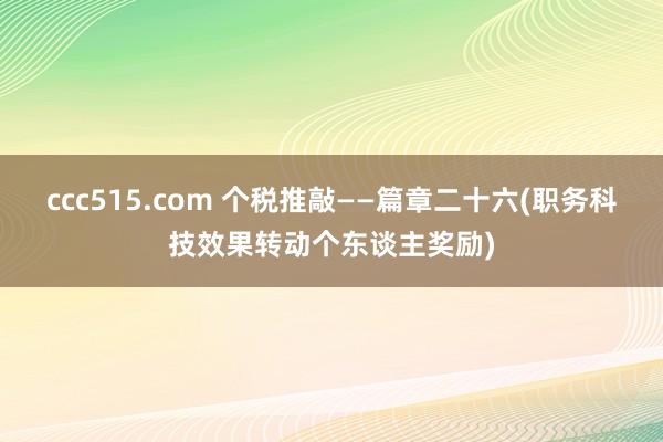 ccc515.com 个税推敲——篇章二十六(职务科技效果转动个东谈主奖励)