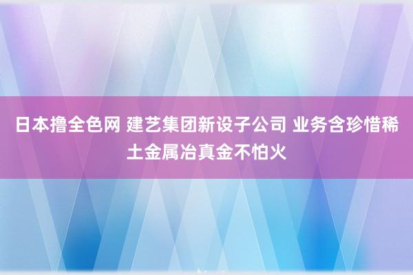 日本撸全色网 建艺集团新设子公司 业务含珍惜稀土金属冶真金不怕火