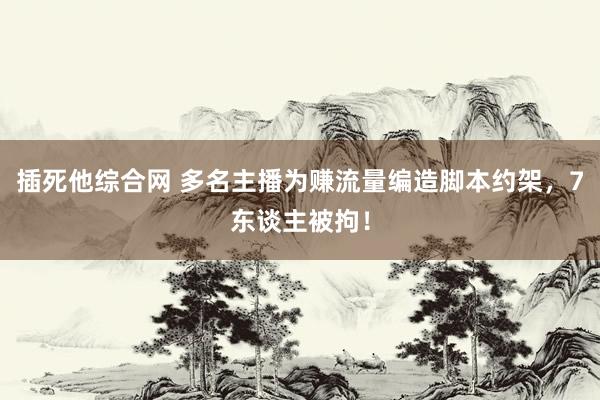 插死他综合网 多名主播为赚流量编造脚本约架，7东谈主被拘！