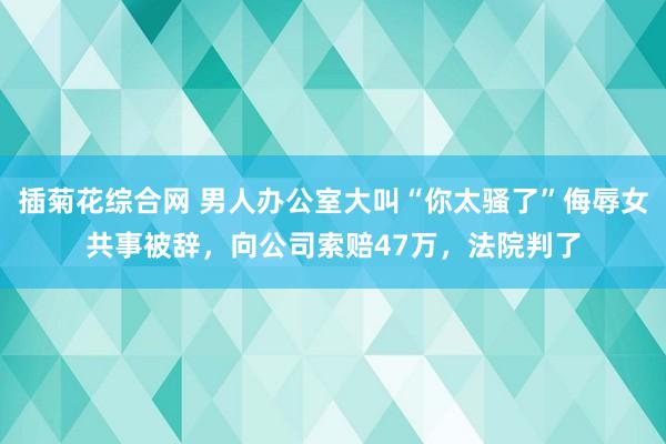 插菊花综合网 男人办公室大叫“你太骚了”侮辱女共事被辞，向公司索赔47万，法院判了