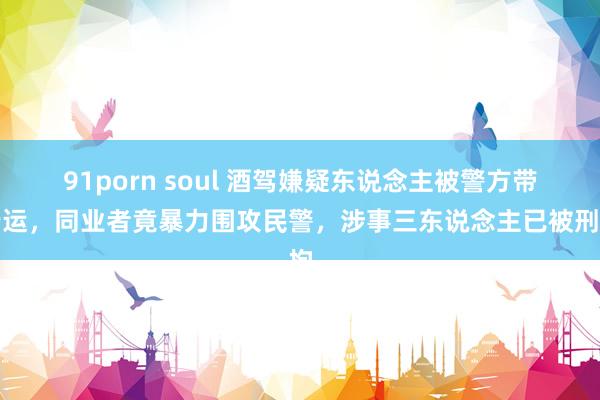 91porn soul 酒驾嫌疑东说念主被警方带行运，同业者竟暴力围攻民警，涉事三东说念主已被刑拘