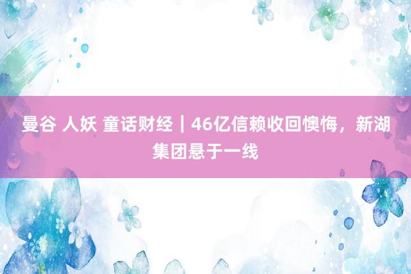 曼谷 人妖 童话财经｜46亿信赖收回懊悔，新湖集团悬于一线