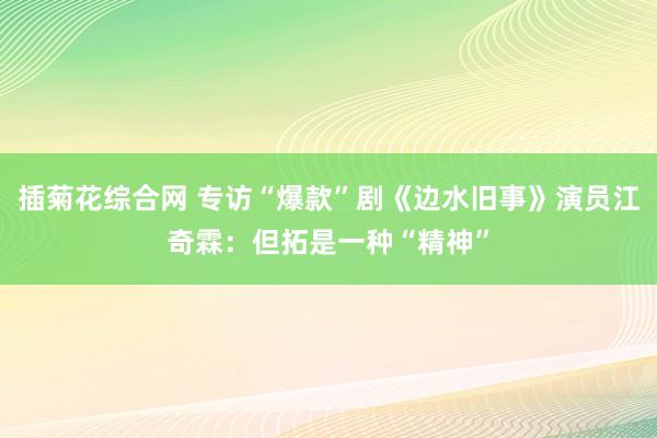 插菊花综合网 专访“爆款”剧《边水旧事》演员江奇霖：但拓是一种“精神”