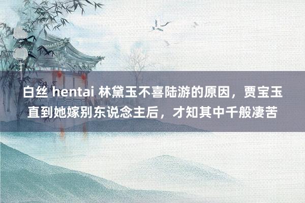 白丝 hentai 林黛玉不喜陆游的原因，贾宝玉直到她嫁别东说念主后，才知其中千般凄苦