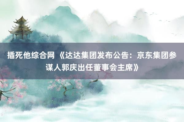 插死他综合网 《达达集团发布公告：京东集团参谋人郭庆出任董事会主席》