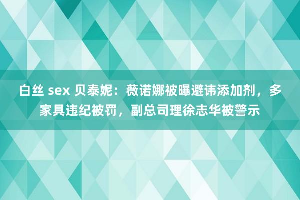 白丝 sex 贝泰妮：薇诺娜被曝避讳添加剂，多家具违纪被罚，副总司理徐志华被警示