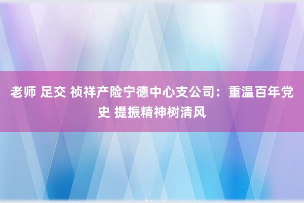 老师 足交 祯祥产险宁德中心支公司：重温百年党史 提振精神树清风