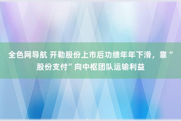 全色网导航 开勒股份上市后功绩年年下滑，靠“股份支付”向中枢团队运输利益