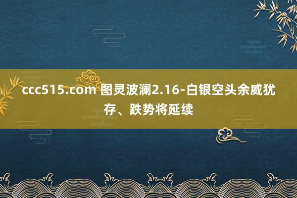 ccc515.com 图灵波澜2.16-白银空头余威犹存、跌势将延续