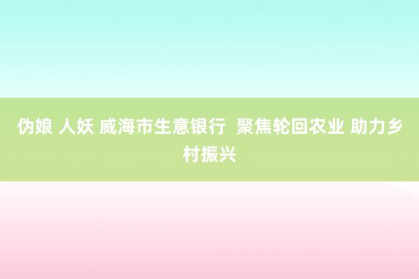 伪娘 人妖 威海市生意银行  聚焦轮回农业 助力乡村振兴