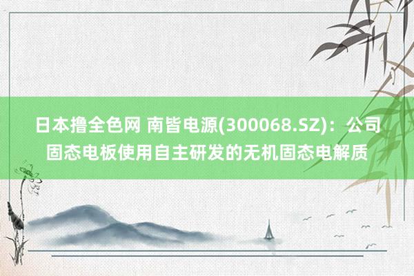 日本撸全色网 南皆电源(300068.SZ)：公司固态电板使用自主研发的无机固态电解质