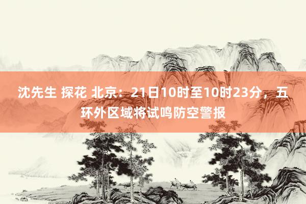 沈先生 探花 北京：21日10时至10时23分，五环外区域将试鸣防空警报