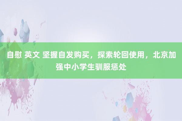 自慰 英文 坚握自发购买，探索轮回使用，北京加强中小学生驯服惩处