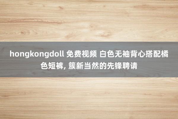 hongkongdoll 免费视频 白色无袖背心搭配橘色短裤， 簇新当然的先锋聘请