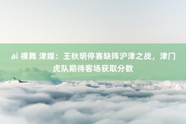 ai 裸舞 津媒：王秋明停赛缺阵沪津之战，津门虎队期待客场获取分数