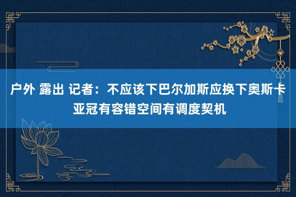 户外 露出 记者：不应该下巴尔加斯应换下奥斯卡 亚冠有容错空间有调度契机