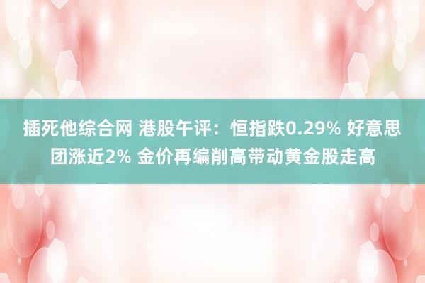 插死他综合网 港股午评：恒指跌0.29% 好意思团涨近2% 金价再编削高带动黄金股走高