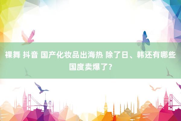 裸舞 抖音 国产化妆品出海热 除了日、韩还有哪些国度卖爆了？