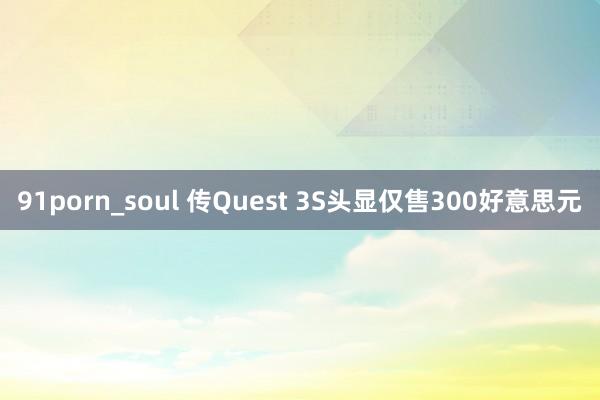 91porn_soul 传Quest 3S头显仅售300好意思元