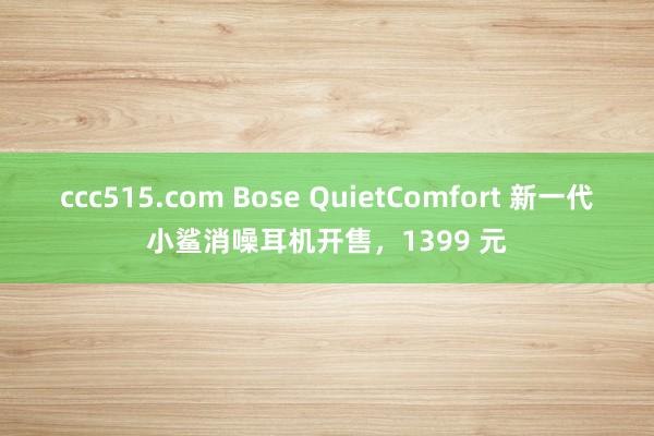 ccc515.com Bose QuietComfort 新一代小鲨消噪耳机开售，1399 元