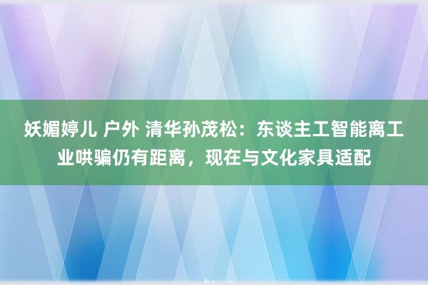 妖媚婷儿 户外 清华孙茂松：东谈主工智能离工业哄骗仍有距离，现在与文化家具适配