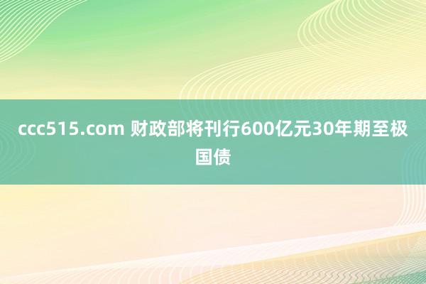 ccc515.com 财政部将刊行600亿元30年期至极国债