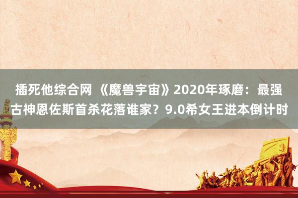 插死他综合网 《魔兽宇宙》2020年琢磨：最强古神恩佐斯首杀花落谁家？9.0希女王进本倒计时