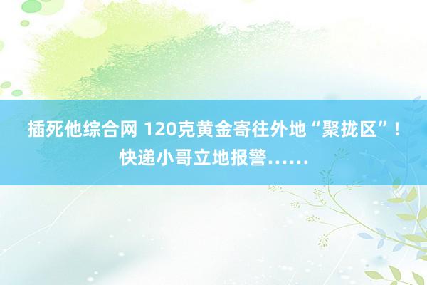 插死他综合网 120克黄金寄往外地“聚拢区”！快递小哥立地报警……